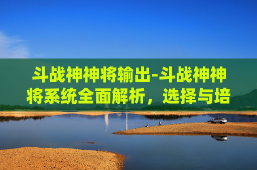 斗战神神将输出-斗战神神将系统全面解析，选择与培养的最佳指南