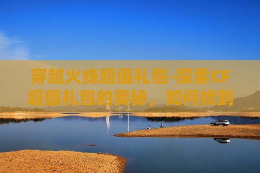 穿越火线超值礼包-探索CF超值礼包的奥秘，如何找到最划算的购买途径？