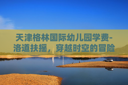 天津格林国际幼儿园学费-洛道扶摇，穿越时空的冒险之旅