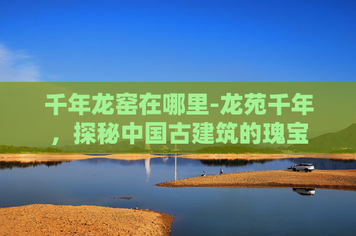 千年龙窑在哪里-龙苑千年，探秘中国古建筑的瑰宝