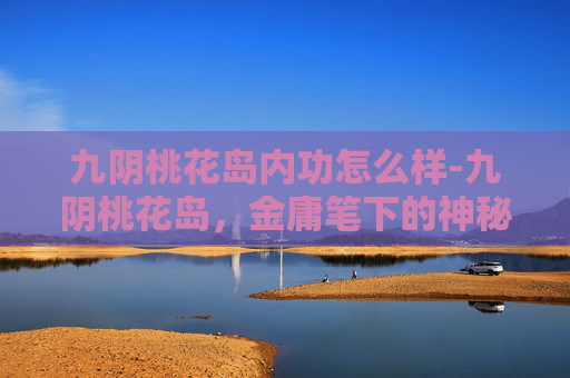 九阴桃花岛内功怎么样-九阴桃花岛,金庸笔下的神秘岛屿 九阴桃花岛内功怎么样-九阴桃花岛,金庸笔下的神秘岛屿