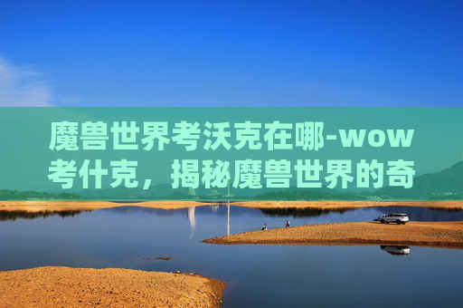 魔兽世界考沃克在哪-wow考什克，揭秘魔兽世界的奇幻世界
