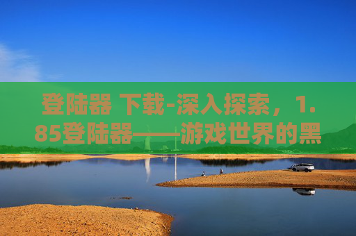 登陆器 下载-深入探索，1.85登陆器——游戏世界的黑科技