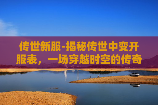传世新服-揭秘传世中变开服表,一场穿越时空的传奇之旅 传世新服-揭秘传世中变开服表,一场穿越时空的传奇之旅