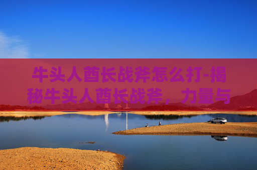 牛头人酋长战斧怎么打-揭秘牛头人酋长战斧，力量与荣耀的象征