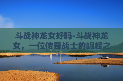 斗战神龙女好吗-斗战神龙女，一位传奇战士的崛起之路