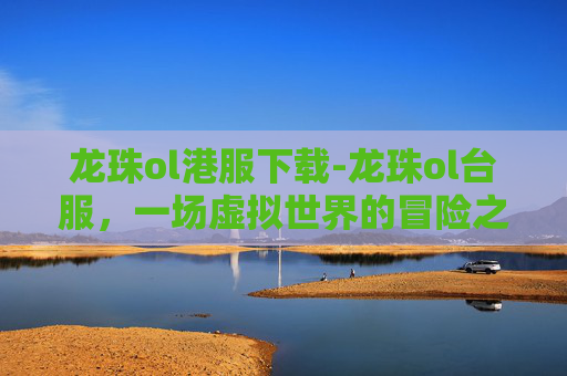 龙珠ol港服下载-龙珠ol台服，一场虚拟世界的冒险之旅