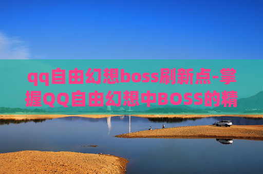 qq自由幻想boss刷新点-掌握QQ自由幻想中BOSS的精准坐标，成为高阶玩家的秘诀