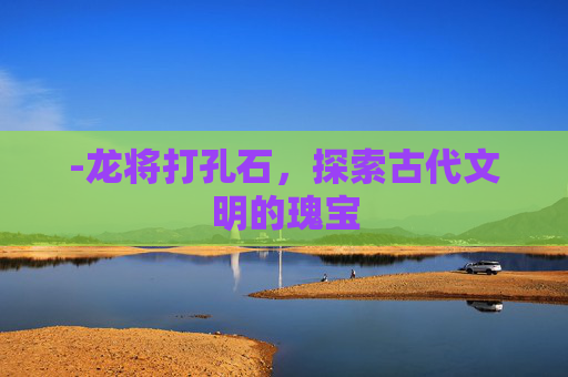 -龙将打孔石，探索古代文明的瑰宝