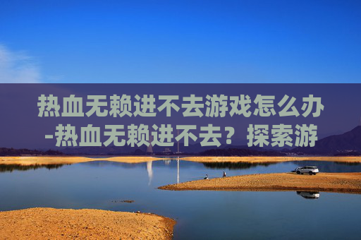 热血无赖进不去游戏怎么办-热血无赖进不去？探索游戏服务器问题与解决策略