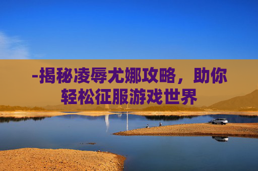 -揭秘凌辱尤娜攻略，助你轻松征服游戏世界