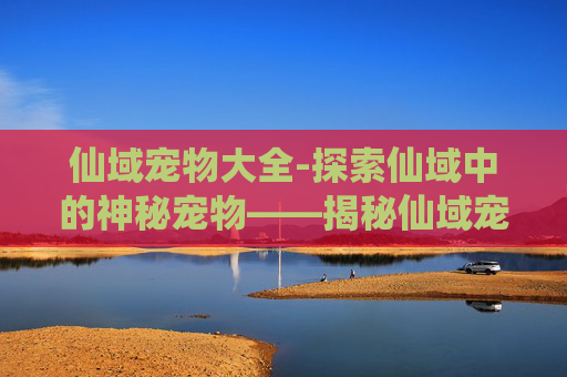 仙域宠物大全-探索仙域中的神秘宠物——揭秘仙域宠物的奥秘