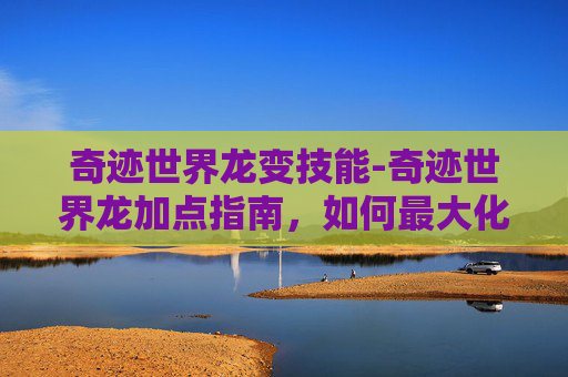 奇迹世界龙变技能-奇迹世界龙加点指南，如何最大化你的龙的力量