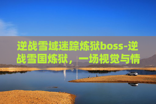 逆战雪域迷踪炼狱boss-逆战雪国炼狱,一场视觉与情感的极致体验 逆战雪域迷踪炼狱boss-逆战雪国炼狱,一场视觉与情感的极致体验