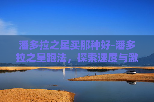 潘多拉之星买那种好-潘多拉之星跑法,探索速度与激情的完美结合 潘多拉之星买那种好-潘多拉之星跑法,探索速度与激情的完美结合