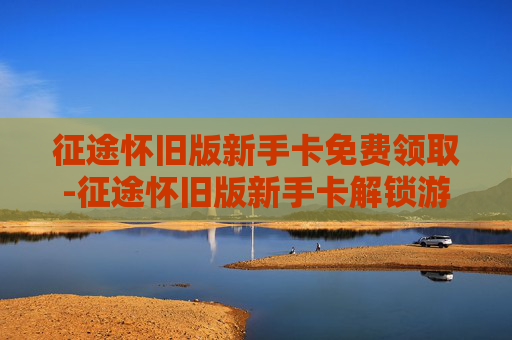征途怀旧版新手卡免费领取-征途怀旧版新手卡解锁游戏新旅程，重温经典情怀
