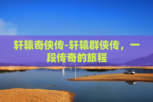 轩辕奇侠传-轩辕群侠传，一段传奇的旅程