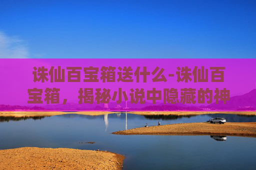 诛仙百宝箱送什么-诛仙百宝箱，揭秘小说中隐藏的神秘宝物与智慧