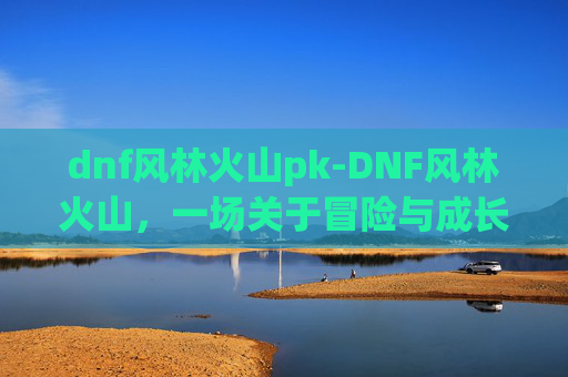 dnf风林火山pk-DNF风林火山，一场关于冒险与成长的奇幻之旅