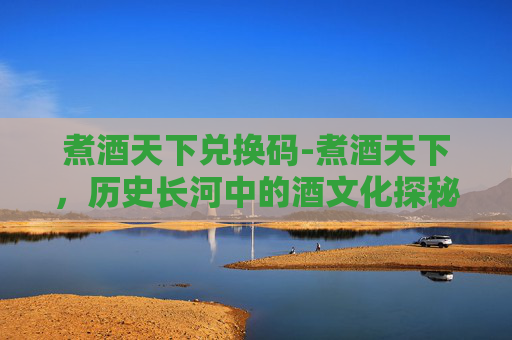 煮酒天下兑换码-煮酒天下，历史长河中的酒文化探秘