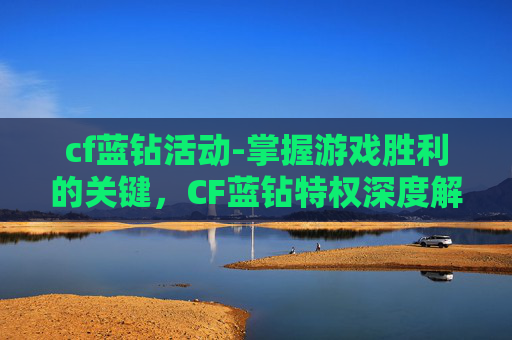 cf蓝钻活动-掌握游戏胜利的关键，CF蓝钻特权深度解析