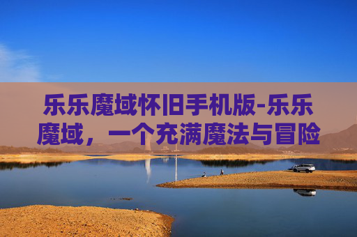 乐乐魔域怀旧手机版-乐乐魔域,一个充满魔法与冒险的奇幻世界 乐乐魔域怀旧手机版-乐乐魔域,一个充满魔法与冒险的奇幻世界