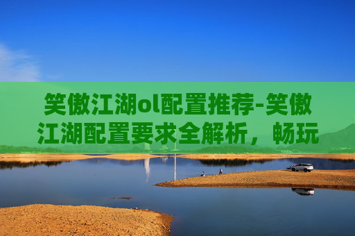 笑傲江湖ol配置推荐-笑傲江湖配置要求全解析,畅玩无阻的游戏体验指南 笑傲江湖ol配置推荐-笑傲江湖配置要求全解析,畅玩无阻的游戏体验指南