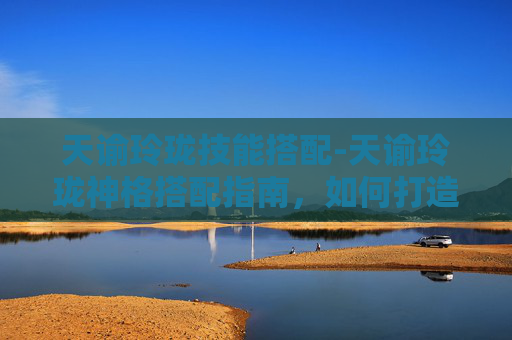 天谕玲珑技能搭配-天谕玲珑神格搭配指南，如何打造最强战斗组合