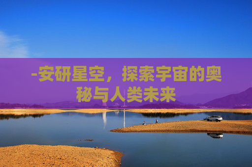 -安研星空,探索宇宙的奥秘与人类未来 -安研星空,探索宇宙的奥秘与人类未来
