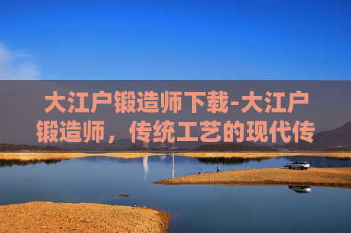 大江户锻造师下载-大江户锻造师,传统工艺的现代传承 大江户锻造师下载-大江户锻造师,传统工艺的现代传承