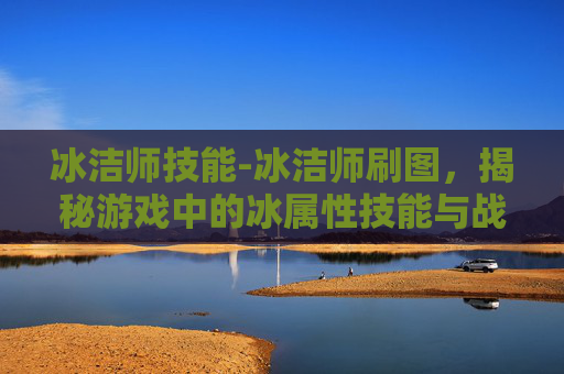 冰洁师技能-冰洁师刷图,揭秘游戏中的冰属性技能与战斗策略 冰洁师技能-冰洁师刷图,揭秘游戏中的冰属性技能与战斗策略