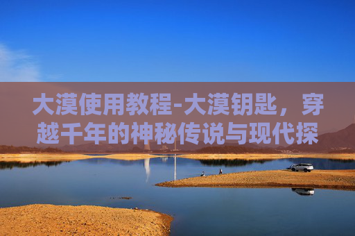 大漠使用教程-大漠钥匙，穿越千年的神秘传说与现代探险
