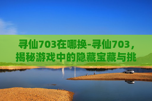 寻仙703在哪换-寻仙703,揭秘游戏中的隐藏宝藏与挑战 寻仙703在哪换-寻仙703,揭秘游戏中的隐藏宝藏与挑战