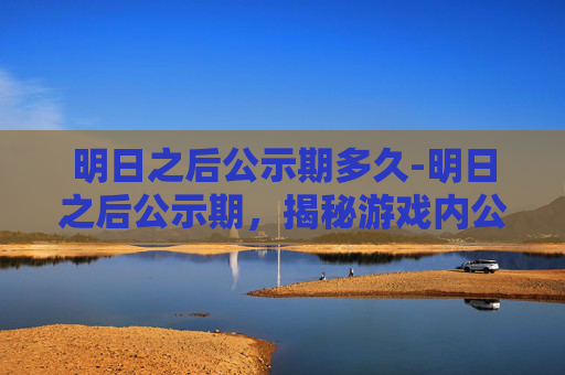 明日之后公示期多久-明日之后公示期，揭秘游戏内公示制度的重要性与影响