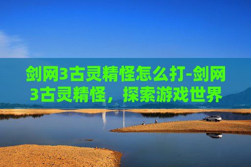 剑网3古灵精怪怎么打-剑网3古灵精怪，探索游戏世界的奇幻之旅