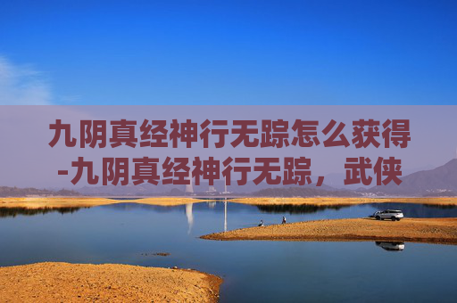 九阴真经神行无踪怎么获得-九阴真经神行无踪，武侠世界中的绝世轻功