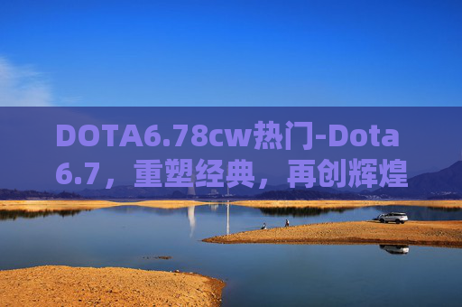 DOTA6.78cw热门-Dota 6.7，重塑经典，再创辉煌