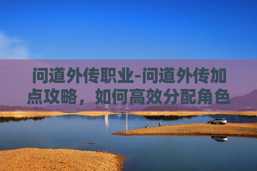 问道外传职业-问道外传加点攻略，如何高效分配角色属性