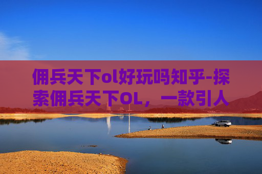 佣兵天下ol好玩吗知乎-探索佣兵天下OL，一款引人入胜的角色扮演游戏