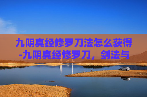 九阴真经修罗刀法怎么获得-九阴真经修罗刀，剑法与心法的完美结合