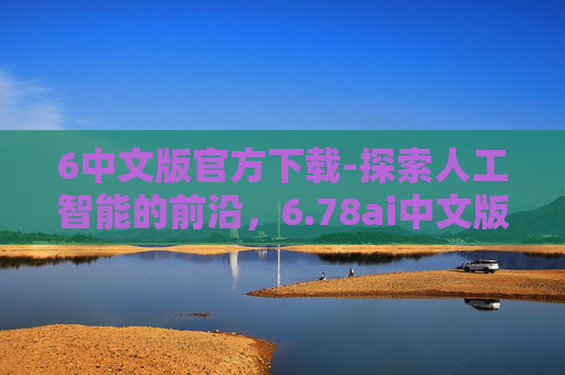 6中文版官方下载-探索人工智能的前沿，6.78ai中文版下载与应用