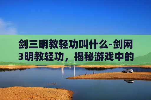 剑三明教轻功叫什么-剑网3明教轻功,揭秘游戏中的武林秘籍 剑三明教轻功叫什么-剑网3明教轻功,揭秘游戏中的武林秘籍