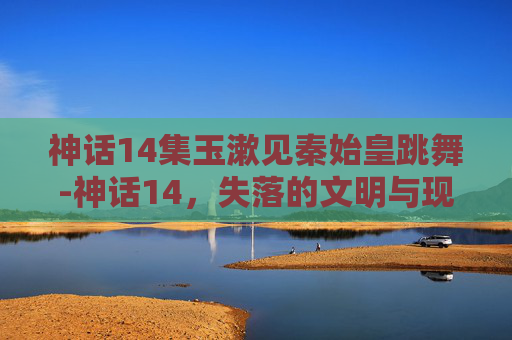 神话14集玉漱见秦始皇跳舞-神话14,失落的文明与现代科技的碰撞 神话14集玉漱见秦始皇跳舞-神话14,失落的文明与现代科技的碰撞