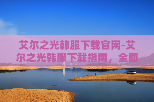 艾尔之光韩服下载官网-艾尔之光韩服下载指南，全面解析与实用技巧