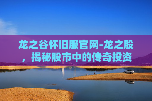 龙之谷怀旧服官网-龙之股，揭秘股市中的传奇投资