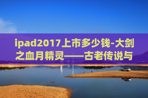 ipad2017上市多少钱-大剑之血月精灵——古老传说与现代冒险的交织