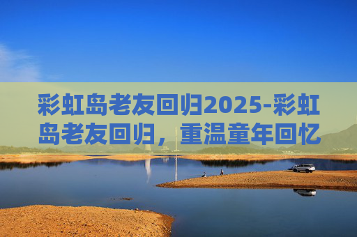 彩虹岛老友回归2025-彩虹岛老友回归,重温童年回忆,共赏七彩奇迹 彩虹岛老友回归2025-彩虹岛老友回归,重温童年回忆,共赏七彩奇迹