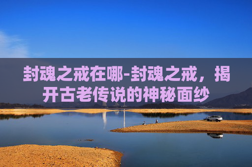 封魂之戒在哪-封魂之戒,揭开古老传说的神秘面纱 封魂之戒在哪-封魂之戒,揭开古老传说的神秘面纱