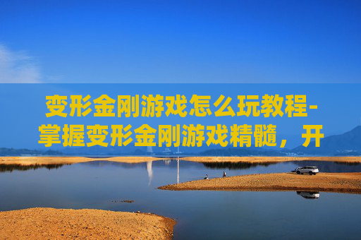变形金刚游戏怎么玩教程-掌握变形金刚游戏精髓，开启你的超级英雄之旅