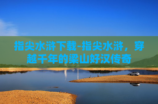 指尖水浒下载-指尖水浒，穿越千年的梁山好汉传奇